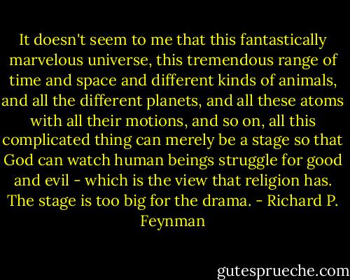 It doesn't seem to me that this fantastically marvelous universe, this tremendous range of time and space and different kinds of animals, and all the different planets, and all these atoms with all their motions, and so on, all this complicated thing can merely be a stage so that God can watch human beings struggle for good and evil - which is the view that religion has. The stage is too big for the drama. - Richard P. Feynman