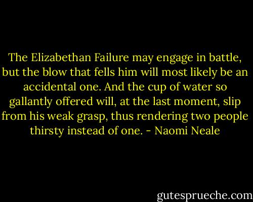 The Elizabethan Failure may engage in battle, but the blow that fells him will most likely be an accidental one. And the cup of water so gallantly offered will, at the last moment, slip from his weak grasp, thus rendering two people thirsty instead of one. - Naomi Neale
