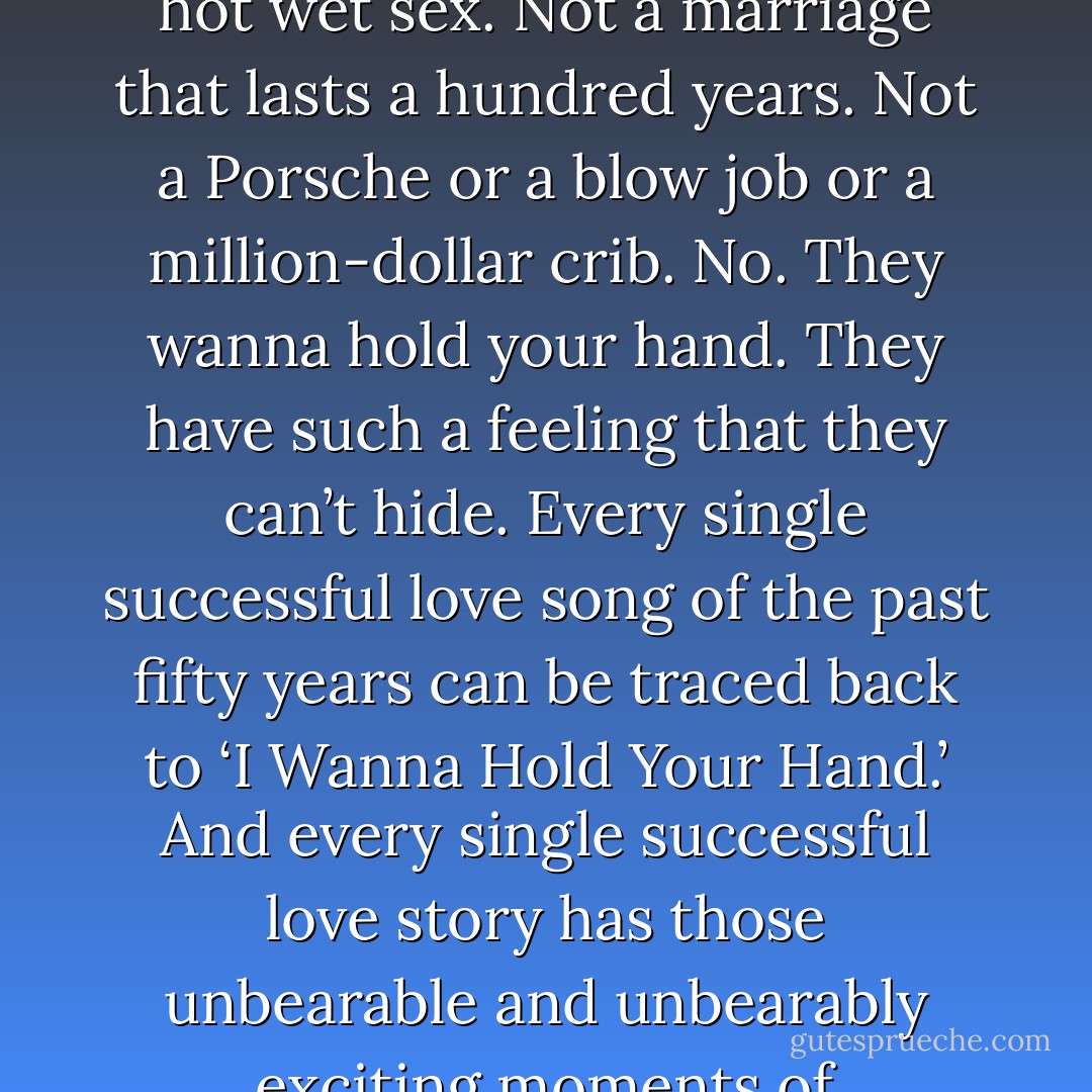 First single. Fucking brilliant. Perhaps the most fucking brilliant song ever written. Because they nailed it. That’s what everyone wants. Not 24-7 hot wet sex. Not a marriage that lasts a hundred years. Not a Porsche or a blow job or a million-dollar crib. No. They wanna hold your hand. They have such a feeling that they can’t hide. Every single successful love song of the past fifty years can be traced back to ‘I Wanna Hold Your Hand.’ And every single successful love story has those unbearable and unbearably exciting moments of hand-holding. Trust me. I’ve thought a lot about this.<br /><br />About "I wanna hold your hand" by The Beatles - David Levithan