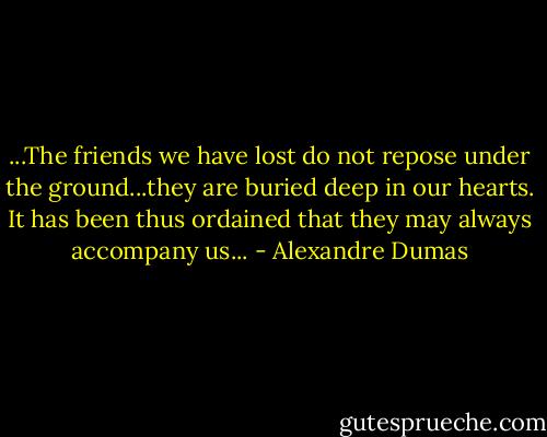 ...The friends we have lost do not repose under the ground...they are buried deep in our hearts. It has been thus ordained that they may always accompany us... - Alexandre Dumas