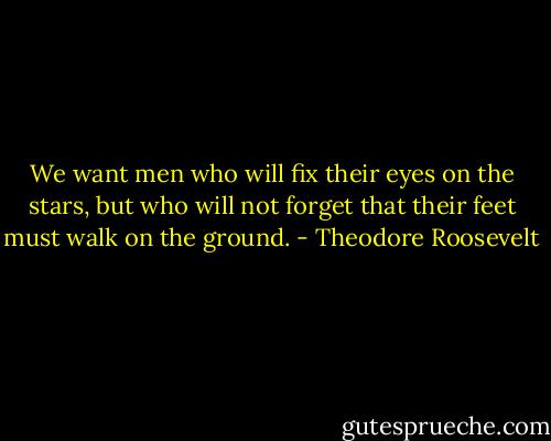 We want men who will fix their eyes on the stars, but who will not forget that their feet must walk on the ground. - Theodore Roosevelt