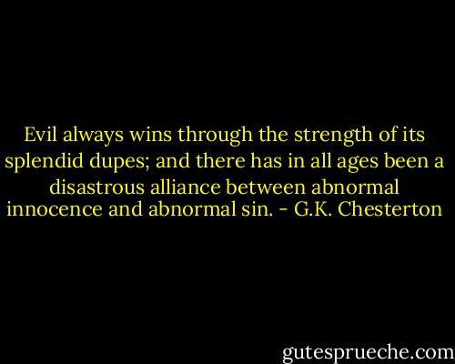 Evil always wins through the strength of its splendid dupes; and there has in all ages been a disastrous alliance between abnormal innocence and abnormal sin. - G.K. Chesterton