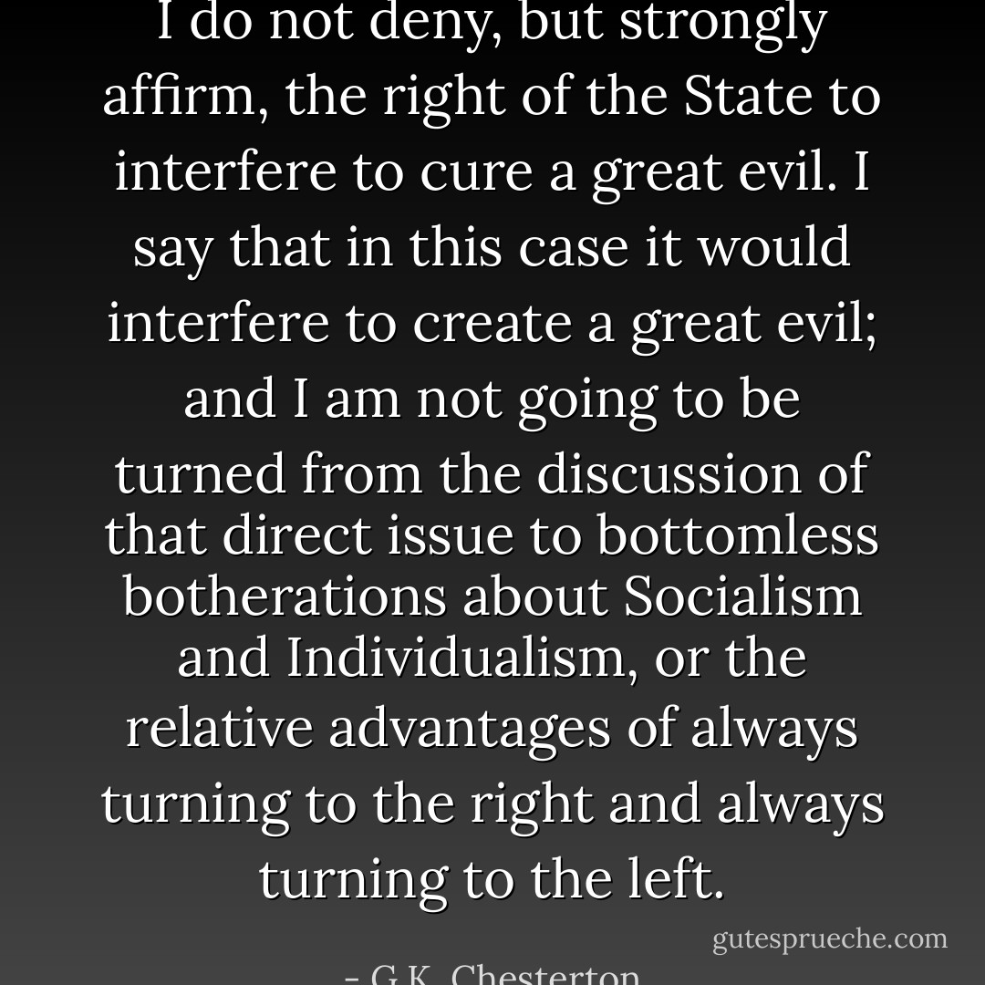 I do not deny, but strongly affirm, the right of the State to interfere to cure a great evil. I say that in this case it would interfere to create a great evil; and I am not going to be turned from the discussion of that direct issue to bottomless botherations about Socialism and Individualism, or the relative advantages of always turning to the right and always turning to the left. - G.K. Chesterton
