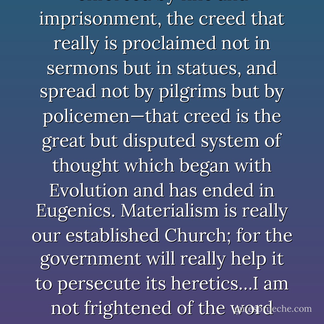 The thing that really is trying to tyrannize through government is Science. The thing that really does use the secular arm is Science. And the creed that really is levying tithes and capturing schools, the creed that really is enforced by fine and imprisonment, the creed that really is proclaimed not in sermons but in statues, and spread not by pilgrims but by policemen—that creed is the great but disputed system of thought which began with Evolution and has ended in Eugenics. Materialism is really our established Church; for the government will really help it to persecute its heretics…I am not frightened of the word ‘persecution’…It is a term of legal fact. If it means the imposition by the police of a widely disputed theory, incapable of final proof—then our priests are not now persecuting, but our doctors are. - G.K. Chesterton