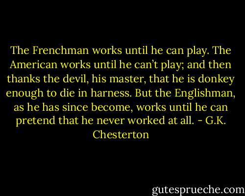 The Frenchman works until he can play. The American works until he can’t play; and then thanks the devil, his master, that he is donkey enough to die in harness. But the Englishman, as he has since become, works until he can pretend that he never worked at all. - G.K. Chesterton