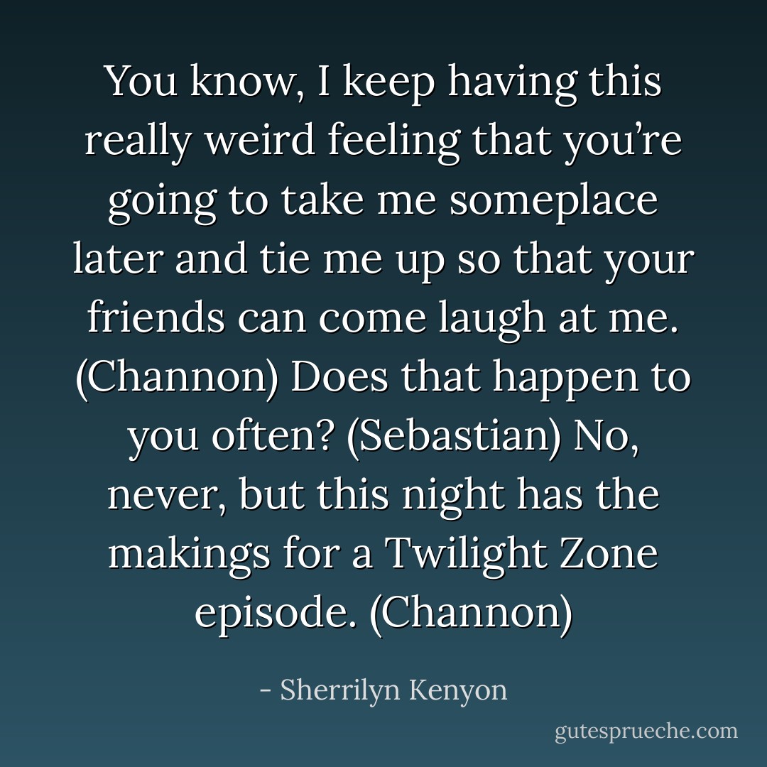You know, I keep having this really weird feeling that you’re going to take me someplace later and tie me up so that your friends can come laugh at me. (Channon)<br />Does that happen to you often? (Sebastian)<br />No, never, but this night has the makings for a Twilight Zone episode. (Channon) - Sherrilyn Kenyon