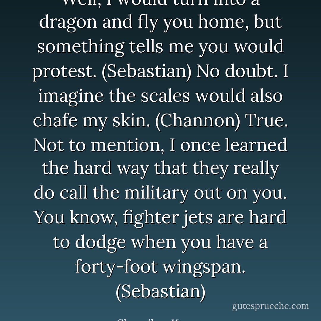 Well, I would turn into a dragon and fly you home, but something tells me you would protest. (Sebastian)<br />No doubt. I imagine the scales would also chafe my skin. (Channon)<br />True. Not to mention, I once learned the hard way that they really do call the military out on you. You know, fighter jets are hard to dodge when you have a forty-foot wingspan. (Sebastian) - Sherrilyn Kenyon