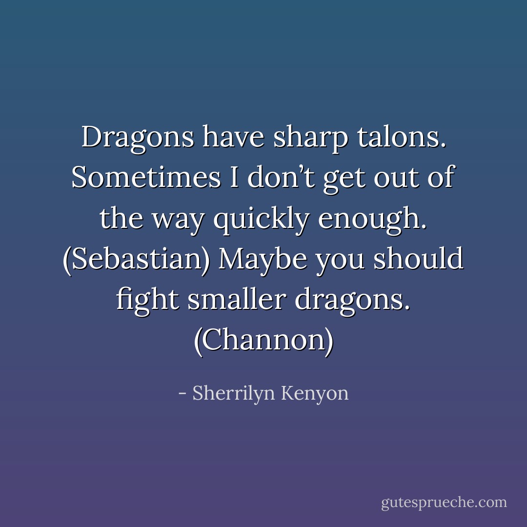 Dragons have sharp talons. Sometimes I don’t get out of the way quickly enough. (Sebastian)<br />Maybe you should fight smaller dragons. (Channon) - Sherrilyn Kenyon
