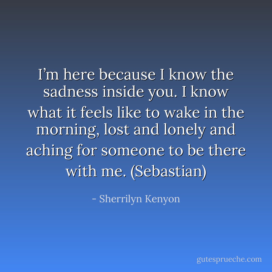 I’m here because I know the sadness inside you. I know what it feels like to wake in the morning, lost and lonely and aching for someone to be there with me. (Sebastian) - Sherrilyn Kenyon
