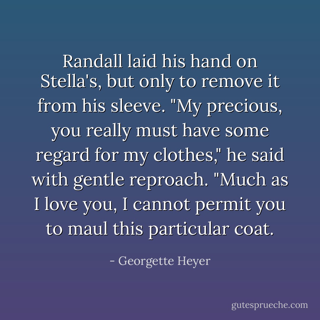 Randall laid his hand on Stella's, but only to remove it from his sleeve. "My precious, you really must have some regard for my clothes," he said with gentle reproach. "Much as I love you, I cannot permit you to maul this particular coat. - Georgette Heyer