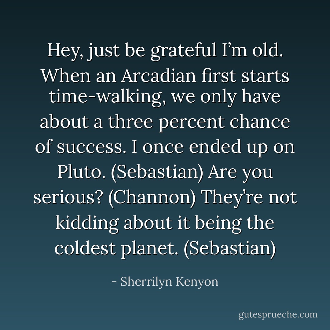 Hey, just be grateful I’m old. When an Arcadian first starts time-walking, we only have about a three percent chance of success. I once ended up on Pluto. (Sebastian)<br />Are you serious? (Channon)<br />They’re not kidding about it being the coldest planet. (Sebastian) - Sherrilyn Kenyon