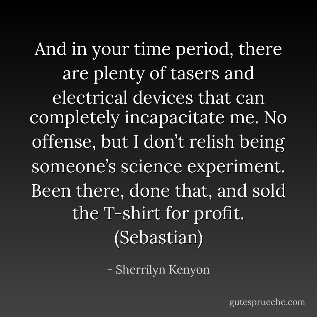 And in your time period, there are plenty of tasers and electrical devices that can completely incapacitate me. No offense, but I don’t relish being someone’s science experiment. Been there, done that, and sold the T-shirt for profit. (Sebastian) - Sherrilyn Kenyon