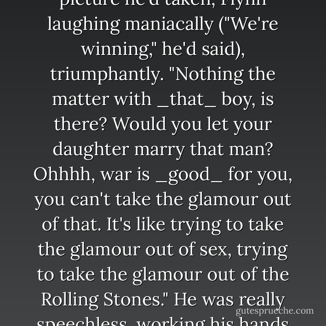 Take the glamour out of war! I mean, how the bloody hell can you do _that_? Go and take the glamour out of a Huey, go take the glamour out of a Sheridan...Can _you_ take the glamour out of a Cobra, or getting stoned at China Beach? It's like taking the glamour out of an M-79, taking the glamour out of Flynn." He pointed to a picture he'd taken, Flynn laughing maniacally ("We're winning," he'd said), triumphantly. "Nothing the matter with _that_ boy, is there? Would you let your daughter marry that man? Ohhhh, war is _good_ for you, you can't take the glamour out of that. It's like trying to take the glamour out of sex, trying to take the glamour out of the Rolling Stones." He was really speechless, working his hands up and down to emphasize the sheer insanity of it.<br /><br />"I mean, you _know_ that it just _can't be done!_" We both shrugged and laughed, and Page looked very thoughtful for a moment. "The very _idea!_" he said. "Ohhh, what a laugh! Take the bloody _glamour_ out of bloody _war! - Michael Herr