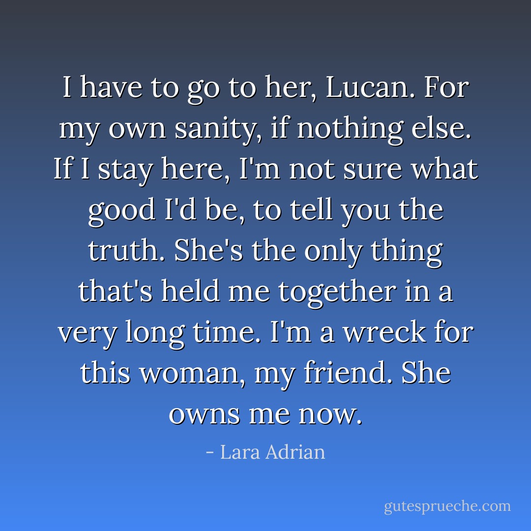 I have to go to her, Lucan. For my own sanity, if nothing else. If I stay here, I'm not sure what good I'd be, to tell you the truth. She's the only thing that's held me together in a very long time. I'm a wreck for this woman, my friend. She owns me now. - Lara Adrian