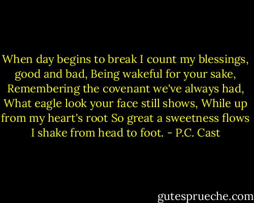 When day begins to break<br />I count my blessings, good and bad,<br />Being wakeful for your sake,<br />Remembering the covenant we've always had,<br />What eagle look your face still shows,<br />While up from my heart's root<br />So great a sweetness flows<br />I shake from head to foot. - P.C. Cast
