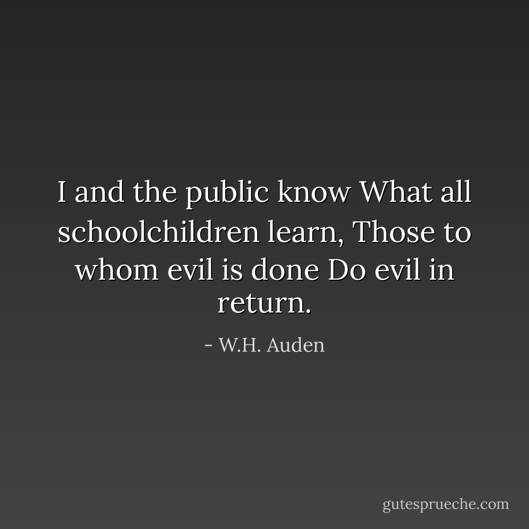 I and the public know<br />What all schoolchildren learn,<br />Those to whom evil is done<br />Do evil in return. - W.H. Auden