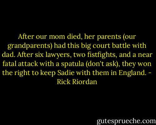 After our mom died, her parents (our grandparents) had this big court battle with dad. After six lawyers, two fistfights, and a near fatal attack with a spatula (don't ask), they won the right to keep Sadie with them in England. - Rick Riordan