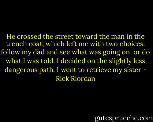 He crossed the street toward the man in the trench coat, which left me with two choices: follow my dad and see what was going on, or do what I was told.<br />I decided on the slightly less dangerous path.<br />I went to retrieve my sister - Rick Riordan