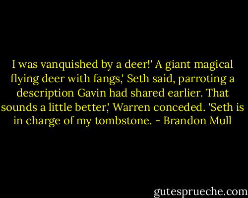 I was vanquished by a deer!'<br />A giant magical flying deer with fangs,' Seth said, parroting a description Gavin had shared earlier.<br />That sounds a little better,' Warren conceded. 'Seth is in charge of my tombstone. - Brandon Mull