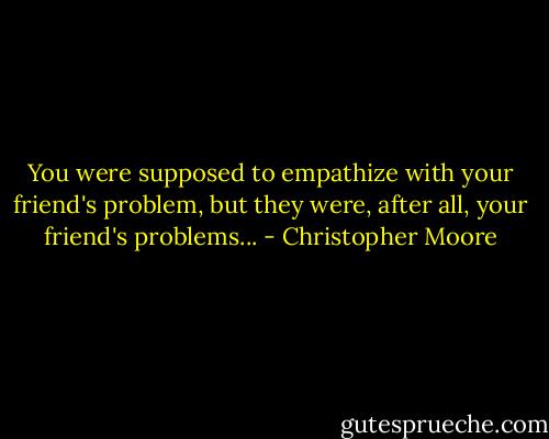 You were supposed to empathize with your friend's problem, but they were, after all, your friend's problems... - Christopher Moore
