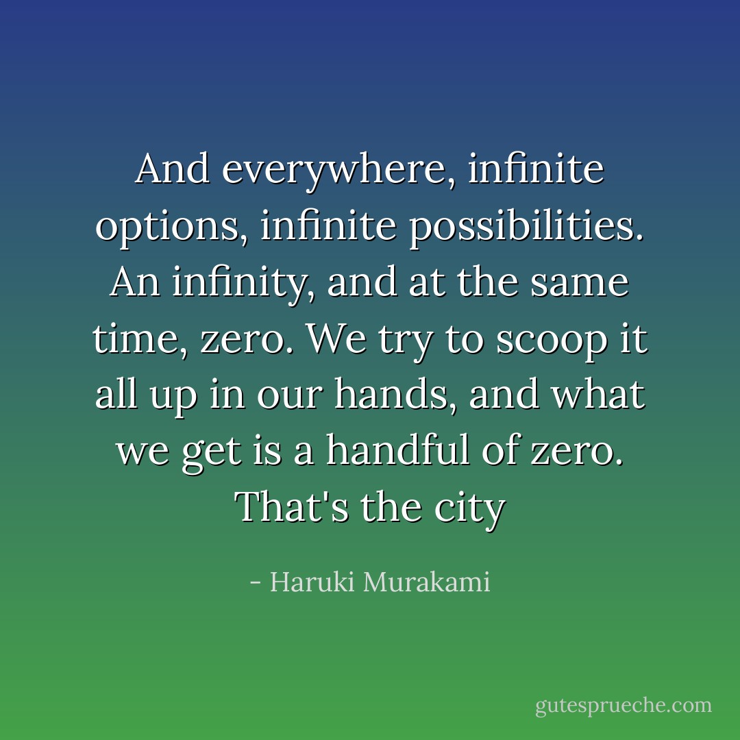 And everywhere, infinite options, infinite possibilities. An infinity, and at the same time, zero. We try to scoop it all up in our hands, and what we get is a handful of zero. That's the city - Haruki Murakami