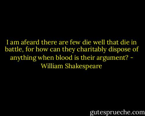 I am afeard there are few die well that die in battle, for how can they charitably dispose of anything when blood is their argument? - William Shakespeare