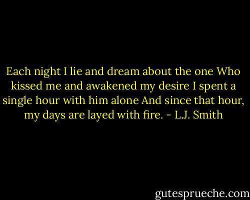Each night I lie and dream about the one<br />Who kissed me and awakened my desire<br />I spent a single hour with him alone<br />And since that hour, my days are layed with fire. - L.J. Smith