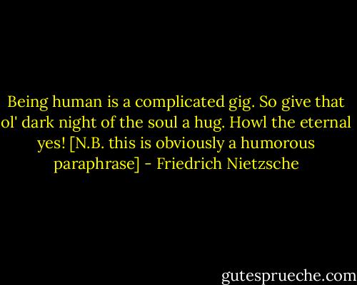 Being human is a complicated gig. So give that ol' dark night of the soul a hug. Howl the eternal yes!<br />[N.B. this is obviously a humorous paraphrase] - Friedrich Nietzsche