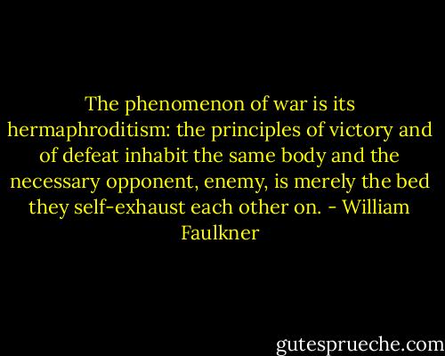 The phenomenon of war is its hermaphroditism: the principles of victory and of defeat inhabit the same body and the necessary opponent, enemy, is merely the bed they self-exhaust each other on. - William Faulkner