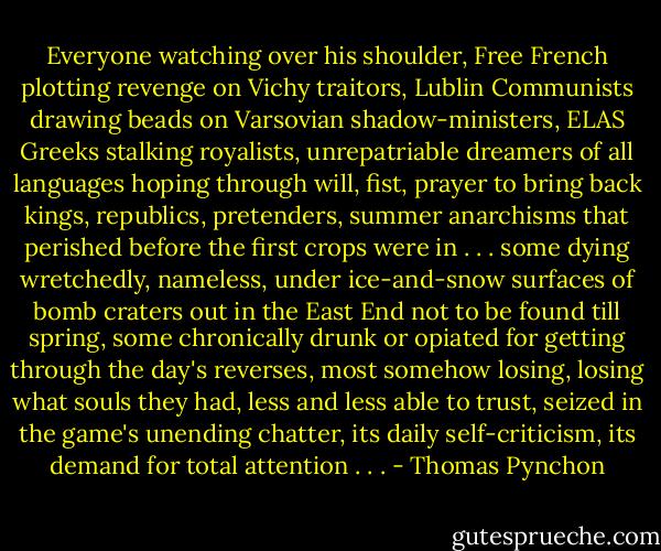 Everyone watching over his shoulder, Free French plotting revenge on Vichy traitors, Lublin Communists drawing beads on Varsovian shadow-ministers, ELAS Greeks stalking royalists, unrepatriable dreamers of all languages hoping through will, fist, prayer to bring back kings, republics, pretenders, summer anarchisms that perished before the first crops were in . . . some dying wretchedly, nameless, under ice-and-snow surfaces of bomb craters out in the East End not to be found till spring, some chronically drunk or opiated for getting through the day's reverses, most somehow losing, losing what souls they had, less and less able to trust, seized in the game's unending chatter, its daily self-criticism, its demand for total attention . . . - Thomas Pynchon