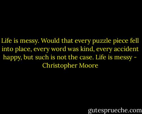 Life is messy. Would that every puzzle piece fell into place, every word was kind, every accident happy, but such is not the case. Life is messy - Christopher Moore