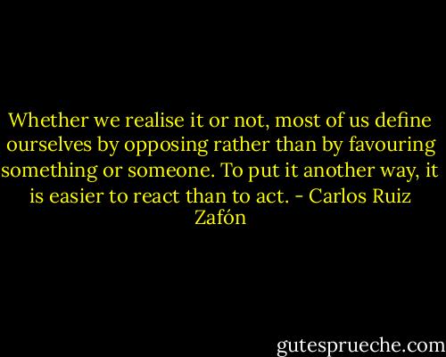 Whether we realise it or not, most of us define ourselves by opposing rather than by favouring something or someone. To put it another way, it is easier to react than to act. - Carlos Ruiz Zafón