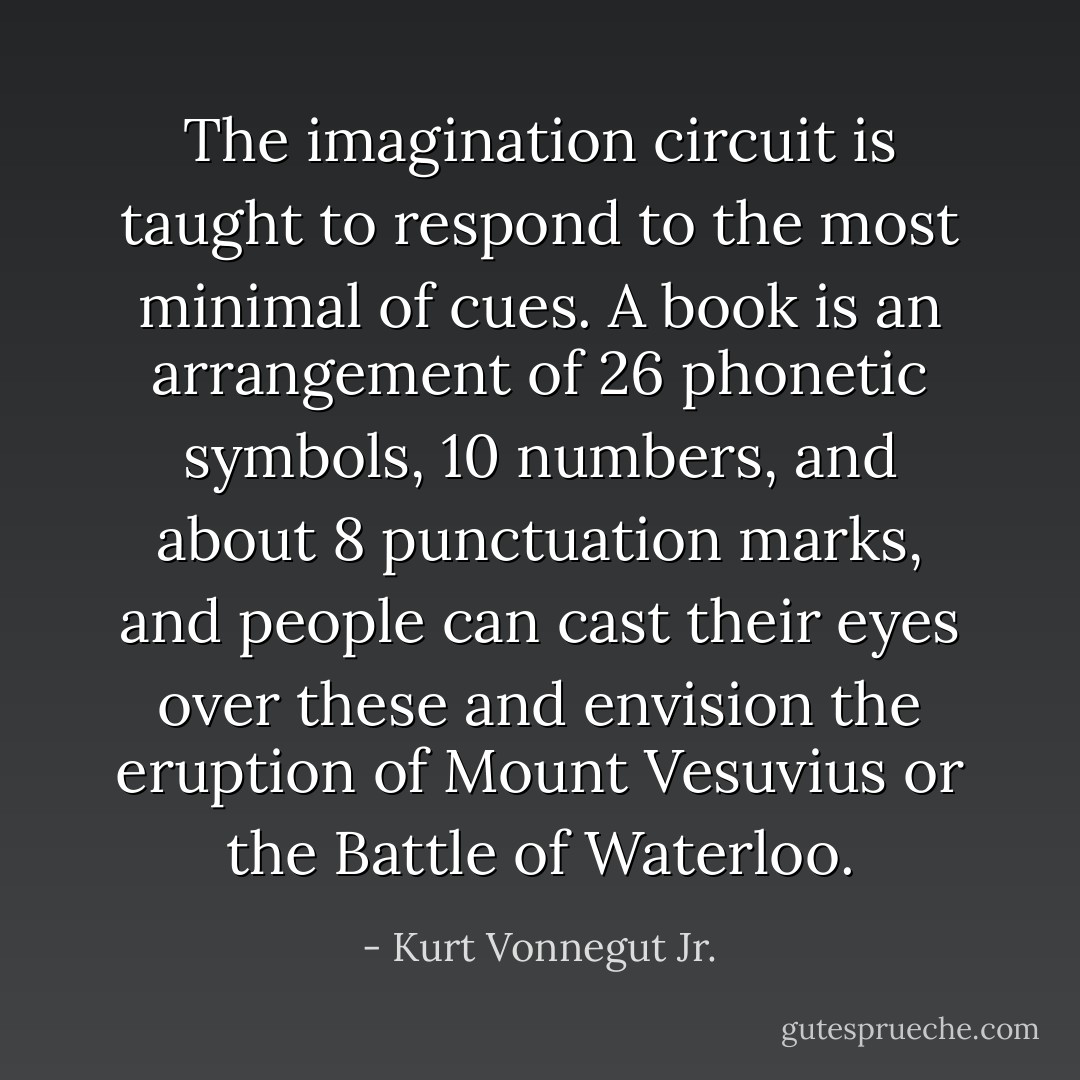 The imagination circuit is taught to respond to the most minimal of cues. A book is an arrangement of 26 phonetic symbols, 10 numbers, and about 8 punctuation marks, and people can cast their eyes over these and envision the eruption of Mount Vesuvius or the Battle of Waterloo. - Kurt Vonnegut Jr.