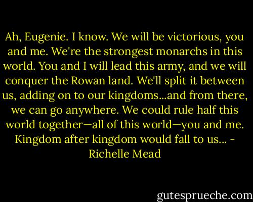 Ah, Eugenie. I know. We will be victorious, you and me. We're the strongest monarchs in this world. You and I will lead this army, and we will conquer the Rowan land. We'll split it between us, adding on to our kingdoms...and from there, we can go anywhere. We could rule half this world together—all of this world—you and me. Kingdom after kingdom would fall to us... - Richelle Mead