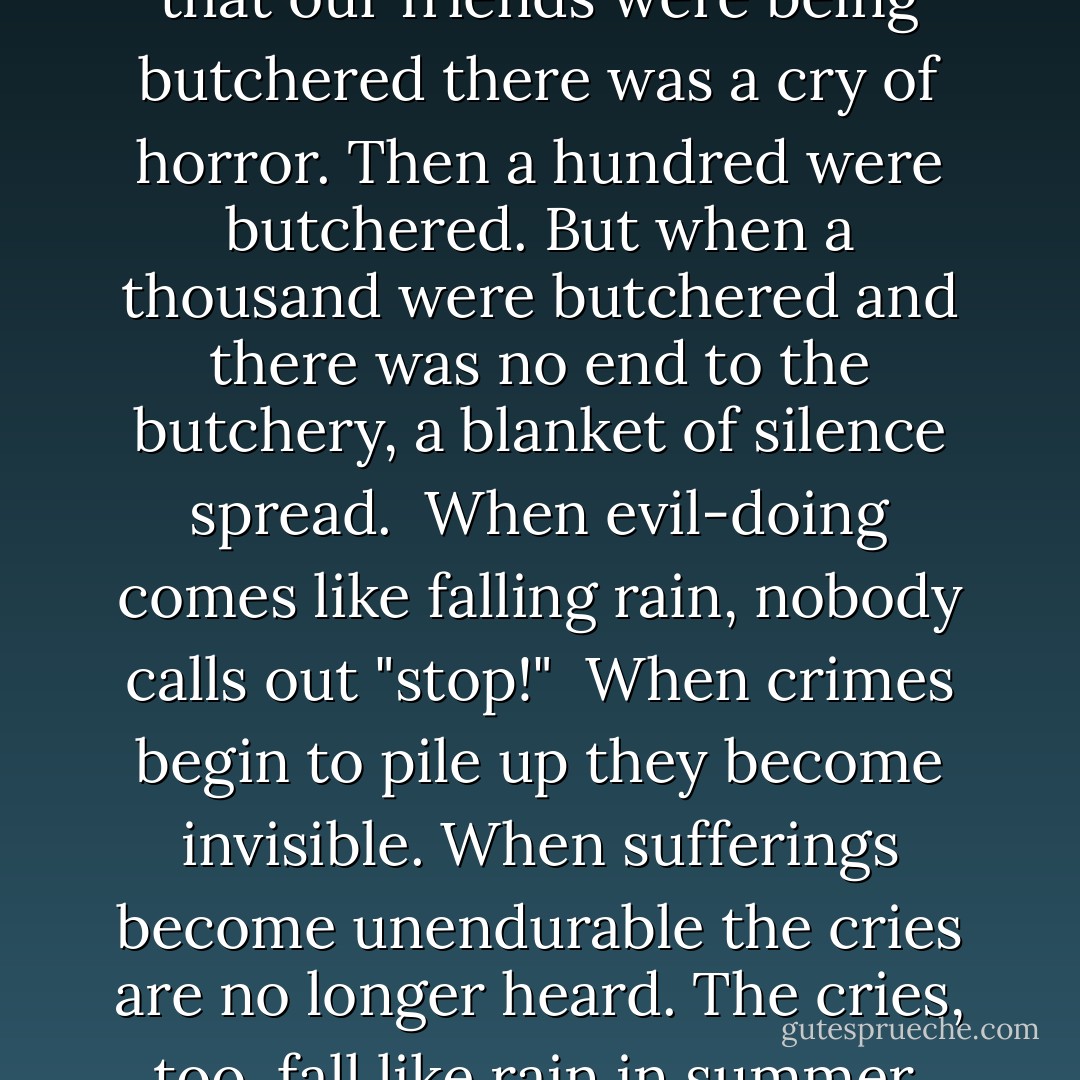 The first time it was reported that our friends were being butchered there was a cry of horror. Then a hundred were butchered. But when a thousand were butchered and there was no end to the butchery, a blanket of silence spread. <br />When evil-doing comes like falling rain, nobody calls out "stop!"<br /><br />When crimes begin to pile up they become invisible. When sufferings become unendurable the cries are no longer heard. The cries, too, fall like rain in summer. - Bertolt Brecht