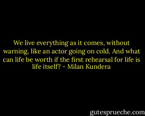 We live everything as it comes, without warning, like an actor going on cold. And what can life be worth if the first rehearsal for life is life itself? - Milan Kundera