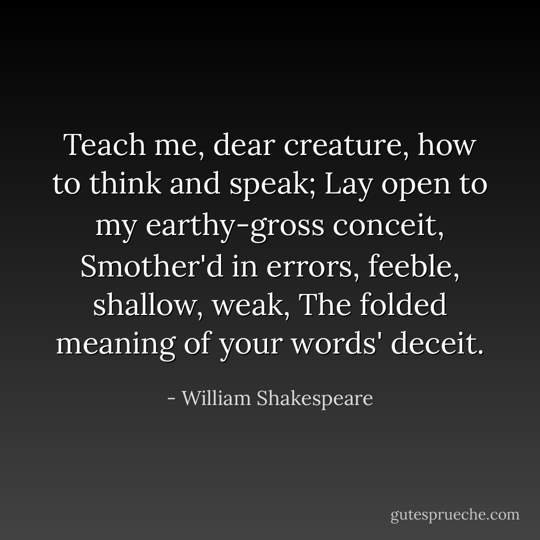 Teach me, dear creature, how to think and speak; Lay open to my earthy-gross conceit, Smother'd in errors, feeble, shallow, weak, The folded meaning of your words' deceit. - William Shakespeare