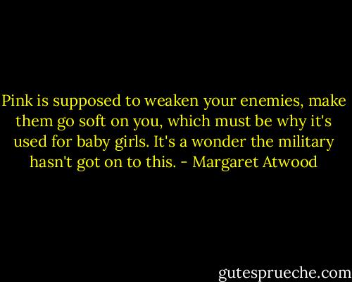 Pink is supposed to weaken your enemies, make them go soft on you, which must be why it's used for baby girls. It's a wonder the military hasn't got on to this. - Margaret Atwood