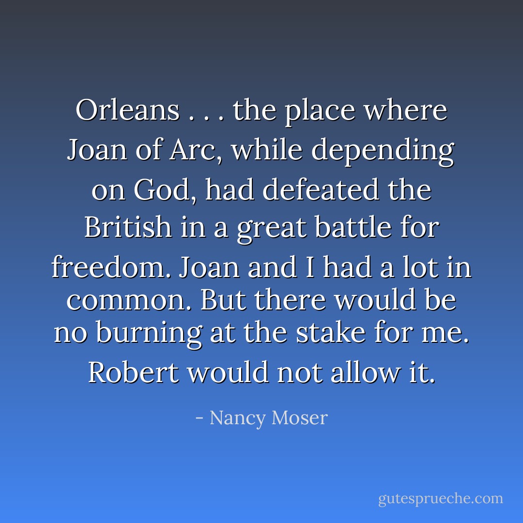 Orleans . . . the place where Joan of Arc, while depending on God, had defeated the British in a great battle for freedom.<br />Joan and I had a lot in common. But there would be no burning at the stake for me.<br />Robert would not allow it. - Nancy Moser