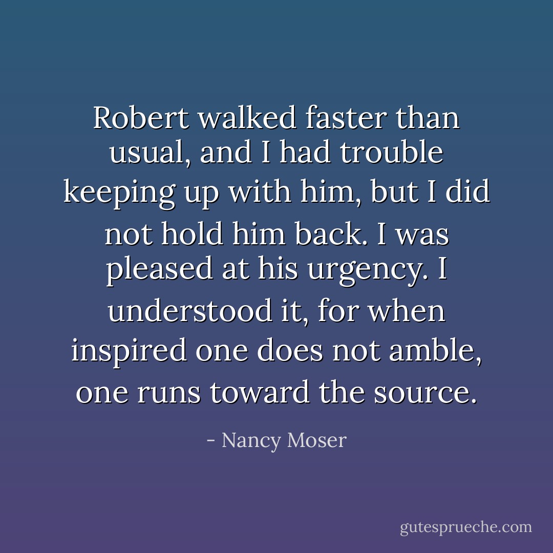 Robert walked faster than usual, and I had trouble keeping up with him, but I did not hold him back. I was pleased at his urgency. I understood it, for when inspired one does not amble, one runs toward the source. - Nancy Moser