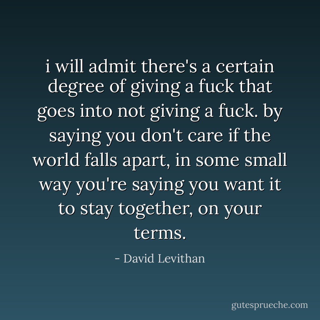 i will admit there's a certain degree of giving a fuck that goes into not giving a fuck. by saying you don't care if the world falls apart, in some small way you're saying you want it to stay together, on your terms. - David Levithan
