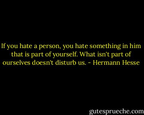 If you hate a person, you hate something in him that is part of yourself. What isn't part of ourselves doesn't disturb us. - Hermann Hesse