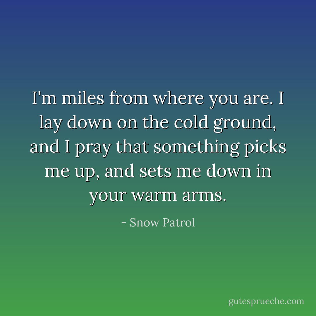 I'm miles from where you are. I lay down on the cold ground, and I pray that something picks me up, and sets me down in your warm arms. - Snow Patrol