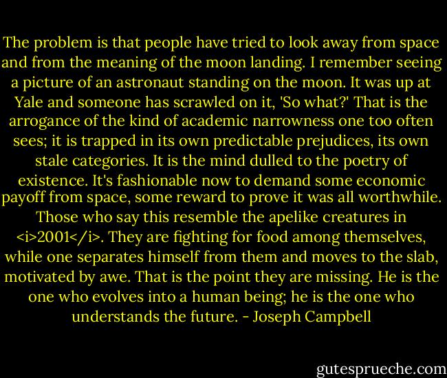 The problem is that people have tried to look away from space and from the meaning of the moon landing. I remember seeing a picture of an astronaut standing on the moon. It was up at Yale and someone has scrawled on it, 'So what?' That is the arrogance of the kind of academic narrowness one too often sees; it is trapped in its own predictable prejudices, its own stale categories. It is the mind dulled to the poetry of existence. It's fashionable now to demand some economic payoff from space, some reward to prove it was all worthwhile. Those who say this resemble the apelike creatures in <i>2001</i>. They are fighting for food among themselves, while one separates himself from them and moves to the slab, motivated by awe. That is the point they are missing. He is the one who evolves into a human being; he is the one who understands the future. - Joseph Campbell