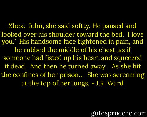 Xhex:<br /><br />John, she said softty.<br />He paused and looked over his shoulder toward the bed.<br /><br />I love you.”<br /><br />His handsome face tightened in pain, and he rubbed the middle of his chest, as if someone had fisted up his heart and squeezed it dead.<br /><br />And then he turned away. <br /><br />As she hit the confines of her prison…<br /><br />She was screaming at the top of her lungs. - J.R. Ward
