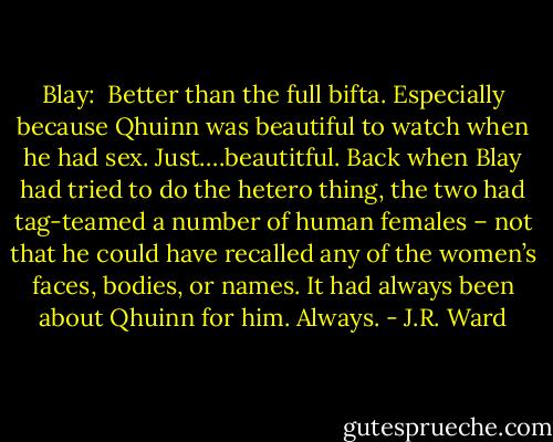 Blay:<br /><br />Better than the full bifta. Especially because Qhuinn was beautiful to watch when he had sex. Just….beautitful.<br />Back when Blay had tried to do the hetero thing, the two had tag-teamed a number of human females – not that he could have recalled any of the women’s faces, bodies, or names. It had always been about Qhuinn for him. Always. - J.R. Ward