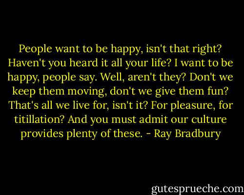 People want to be happy, isn't that right? Haven't you heard it all your life? I want to be happy, people say. Well, aren't they? Don't we keep them moving, don't we give them fun? That's all we live for, isn't it? For pleasure, for titillation? And you must admit our culture provides plenty of these. - Ray Bradbury