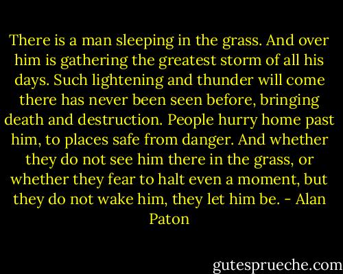 There is a man sleeping in the grass. And over him is gathering the greatest storm of all his days. Such lightening and thunder will come there has never been seen before, bringing death and destruction. People hurry home past him, to places safe from danger. And whether they do not see him there in the grass, or whether they fear to halt even a moment, but they do not wake him, they let him be. - Alan Paton