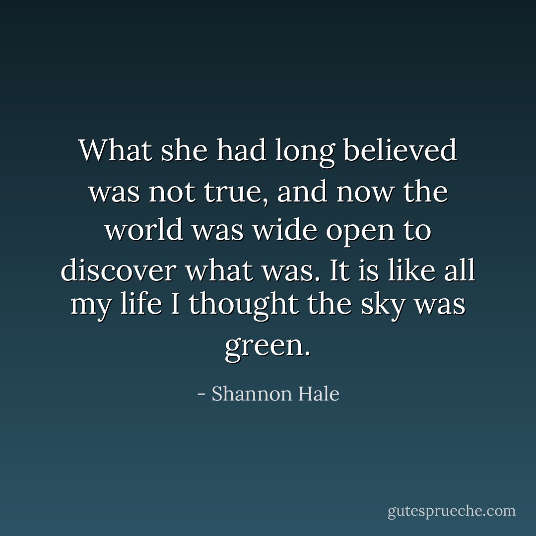 What she had long believed was not true, and now the world was wide open to discover what was.<br />It is like all my life I thought the sky was green. - Shannon Hale
