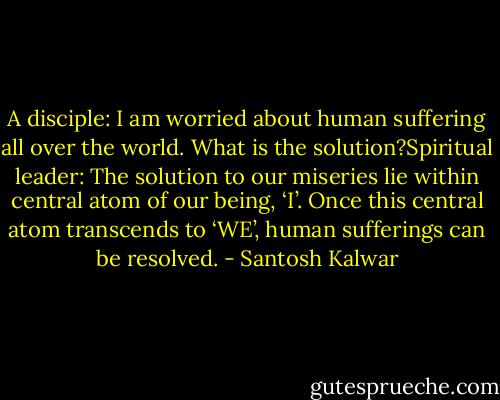A disciple: I am worried about human suffering all over the world. What is the solution?Spiritual leader: The solution to our miseries lie within central atom of our being, ‘I’. Once this central atom transcends to ‘WE’, human sufferings can be resolved. - Santosh Kalwar